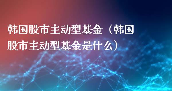 韩国股市主动型基金（韩国股市主动型基金是什么）_https://www.fsyjjx.cn_问财精选_第1张