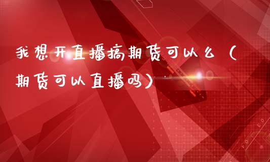 我想开直播搞期货可以么（期货可以直播吗）_https://www.fsyjjx.cn_期货在线_第1张