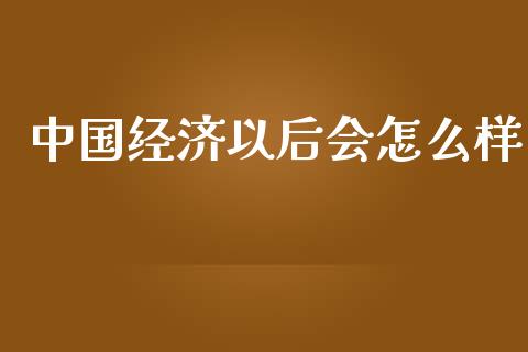 中国经济以后会怎么样_https://www.fsyjjx.cn_期货研报_第1张
