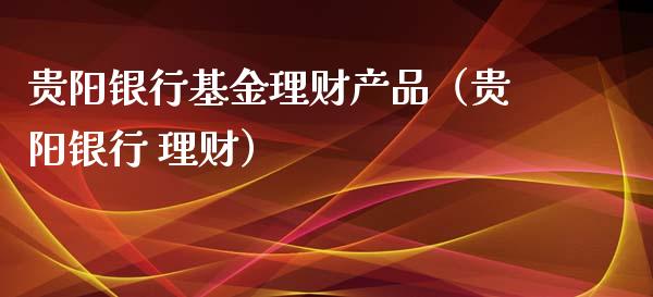贵阳银行基金理财产品（贵阳银行 理财）_https://www.fsyjjx.cn_理财资讯_第1张