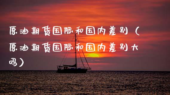 原油期货国际和国内差别（原油期货国际和国内差别大吗）_https://www.fsyjjx.cn_期货资讯_第1张