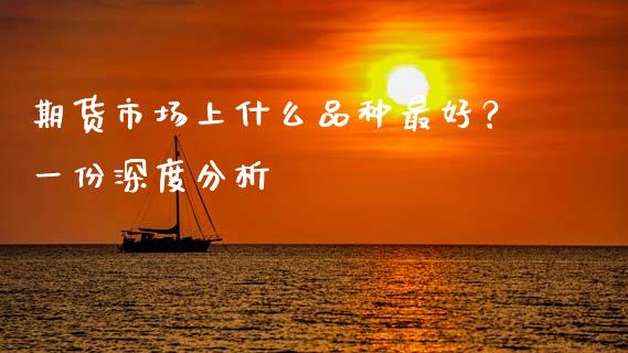 期货市场上什么品种最好？一份深度分析_https://www.fsyjjx.cn_问财精选_第1张