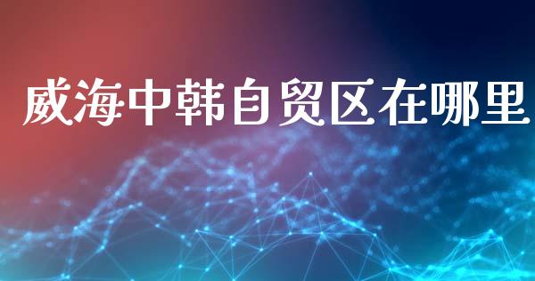 威海中韩自贸区在哪里_https://www.fsyjjx.cn_期货在线_第1张