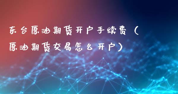 东台原油期货开户手续费（原油期货交易怎么开户）_https://www.fsyjjx.cn_期货资讯_第1张