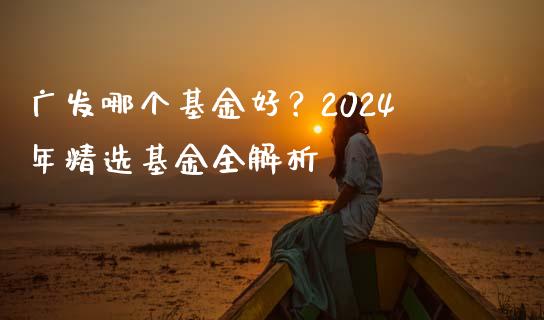 广发哪个基金好？2024年精选基金全解析_https://www.fsyjjx.cn_股市分析_第1张