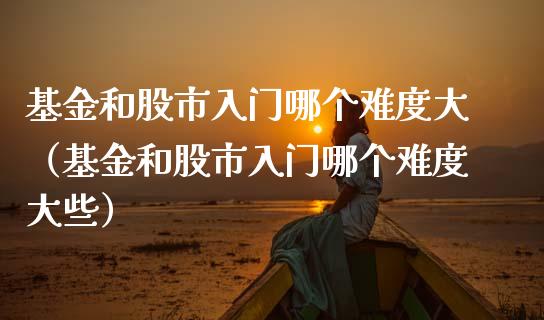 基金和股市入门哪个难度大（基金和股市入门哪个难度大些）_https://www.fsyjjx.cn_问财精选_第1张