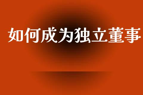 如何成为独立董事_https://www.fsyjjx.cn_期货在线_第1张