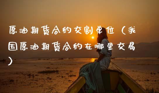 原油期货合约交割单位（我国原油期货合约在哪里交易）_https://www.fsyjjx.cn_期货资讯_第1张