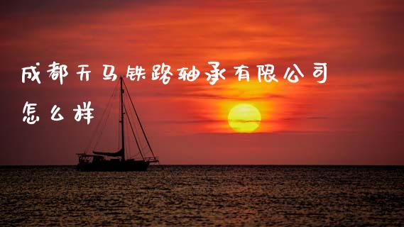 成都天马铁路轴承有限公司怎么样_https://www.fsyjjx.cn_期货资讯_第1张