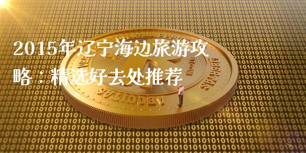 2015年辽宁海边旅游攻略：精选好去处推荐_https://www.fsyjjx.cn_理财资讯_第1张