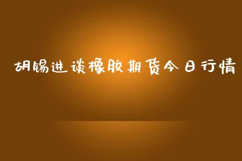 胡锡进谈橡胶期货今日行情_https://www.fsyjjx.cn_期货研报_第1张