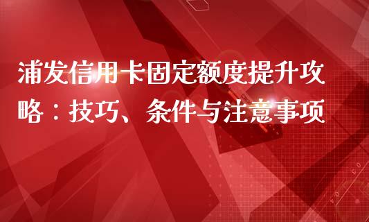 浦发信用卡固定额度提升攻略：技巧、条件与注意事项_https://www.fsyjjx.cn_问财精选_第1张