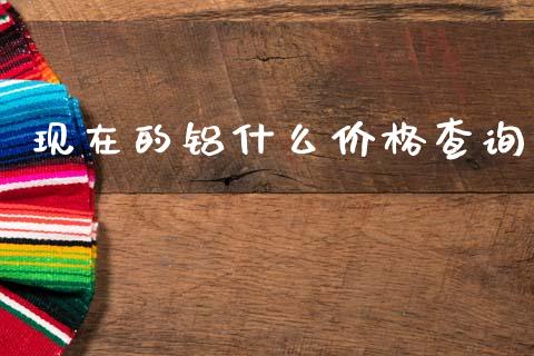现在的铝什么价格查询_https://www.fsyjjx.cn_问财精选_第1张