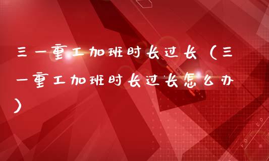 三一重工加班时长过长（三一重工加班时长过长怎么办）_https://www.fsyjjx.cn_股指期货_第1张