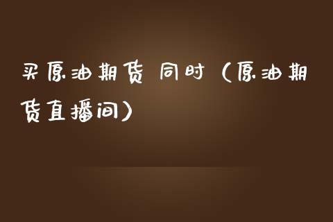 买原油期货 同时（原油期货直播间）_https://www.fsyjjx.cn_期货资讯_第1张