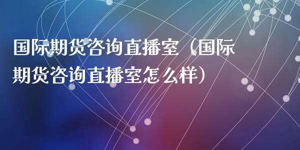 国际期货咨询直播室（国际期货咨询直播室怎么样）_https://www.fsyjjx.cn_期货在线_第1张