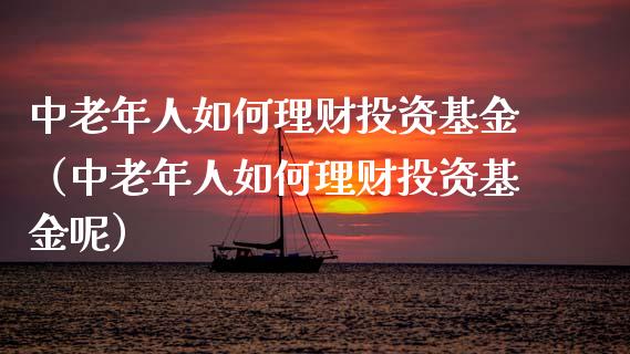 中老年人如何理财投资基金（中老年人如何理财投资基金呢）_https://www.fsyjjx.cn_问财精选_第1张