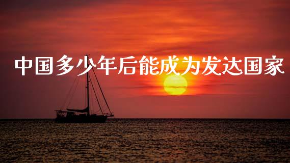 中国多少年后能成为发达国家_https://www.fsyjjx.cn_问财精选_第1张
