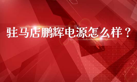 驻马店鹏辉电源怎么样？_https://www.fsyjjx.cn_理财资讯_第1张
