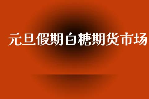 元旦假期白糖期货市场_https://www.fsyjjx.cn_理财资讯_第1张