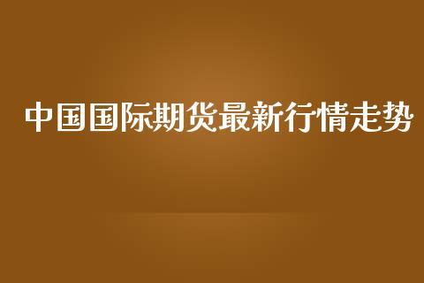 中国国际期货最新行情走势_https://www.fsyjjx.cn_期货资讯_第1张