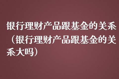 银行理财产品跟基金的关系（银行理财产品跟基金的关系大吗）_https://www.fsyjjx.cn_理财资讯_第1张