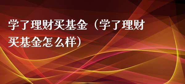 学了理财买基金（学了理财买基金怎么样）_https://www.fsyjjx.cn_问财精选_第1张