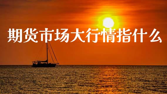 期货市场大行情指什么_https://www.fsyjjx.cn_期货研报_第1张