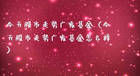 今天股市走势广发基金（今天股市走势广发基金怎么样）_https://www.fsyjjx.cn_问财精选_第1张