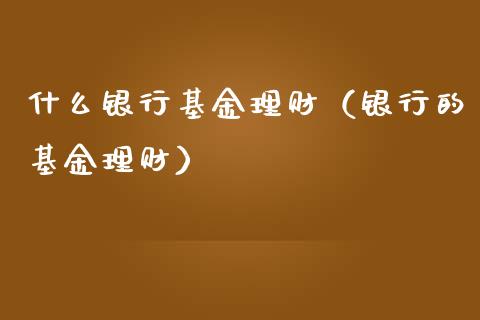 什么银行基金理财（银行的基金理财）_https://www.fsyjjx.cn_问财精选_第1张