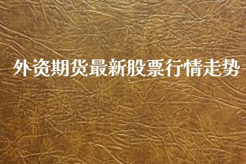 外资期货最新股票行情走势_https://www.fsyjjx.cn_期货资讯_第1张
