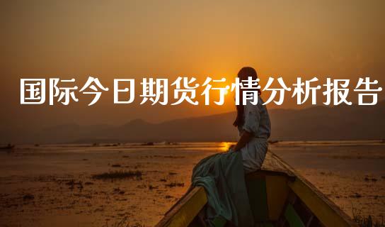 国际今日期货行情分析报告_https://www.fsyjjx.cn_期货资讯_第1张