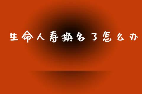 生命人寿换名了怎么办_https://www.fsyjjx.cn_期货研报_第1张