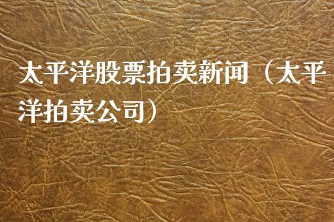 太平洋股票拍卖新闻（太平洋拍卖公司）_https://www.fsyjjx.cn_股市分析_第1张