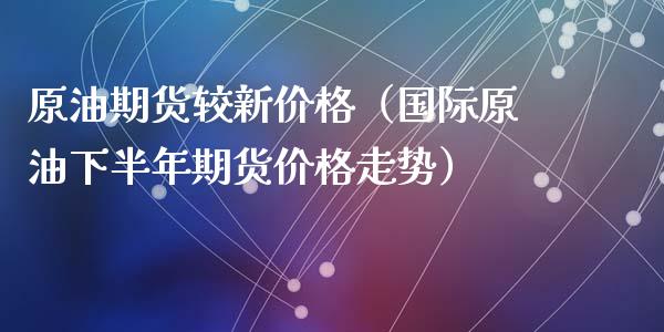 原油期货较新价格（国际原油下半年期货价格走势）_https://www.fsyjjx.cn_期货资讯_第1张