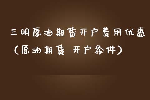三明原油期货开户费用优惠（原油期货 开户条件）_https://www.fsyjjx.cn_期货研报_第1张