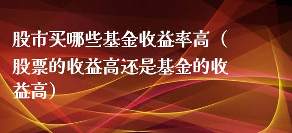 股市买哪些基金收益率高（股票的收益高还是基金的收益高）_https://www.fsyjjx.cn_理财资讯_第1张