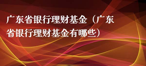 广东省银行理财基金（广东省银行理财基金有哪些）_https://www.fsyjjx.cn_理财资讯_第1张