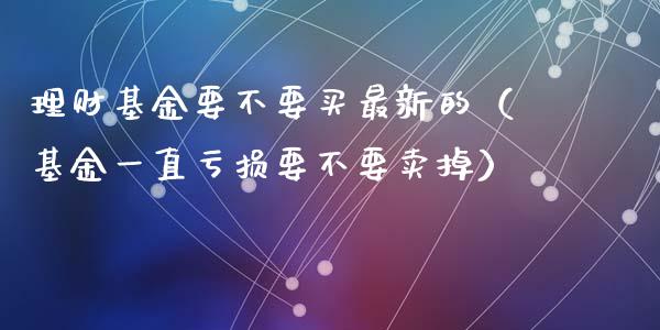 理财基金要不要买最新的（基金一直亏损要不要卖掉）_https://www.fsyjjx.cn_理财资讯_第1张
