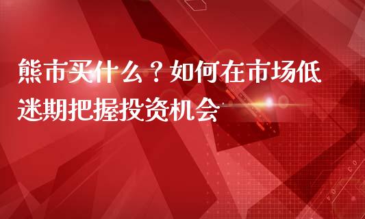 熊市买什么？如何在市场低迷期把握投资机会_https://www.fsyjjx.cn_期货研报_第1张