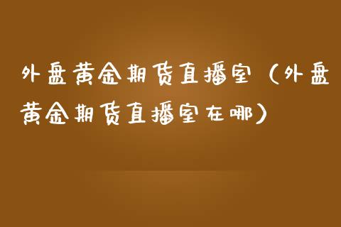 外盘黄金期货直播室（外盘黄金期货直播室在哪）_https://www.fsyjjx.cn_期货在线_第1张
