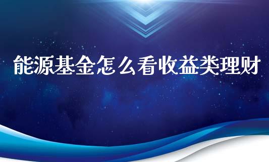 能源基金怎么看收益类理财_https://www.fsyjjx.cn_问财精选_第1张