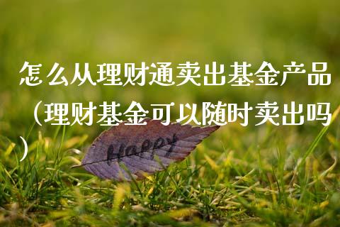 怎么从理财通卖出基金产品（理财基金可以随时卖出吗）_https://www.fsyjjx.cn_问财精选_第1张