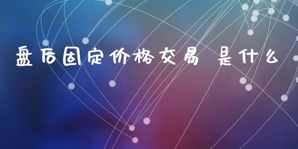 盘后固定价格交易 是什么_https://www.fsyjjx.cn_股市分析_第1张