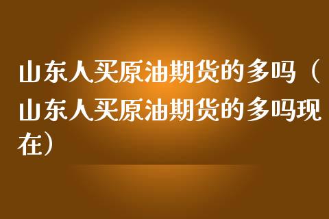 山东人买原油期货的多吗（山东人买原油期货的多吗现在）_https://www.fsyjjx.cn_期货研报_第1张