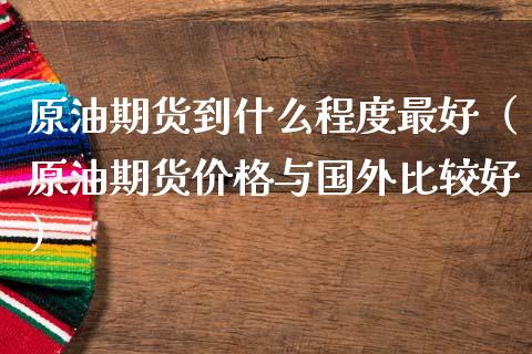 原油期货到什么程度最好（原油期货价格与国外比较好）_https://www.fsyjjx.cn_期货资讯_第1张