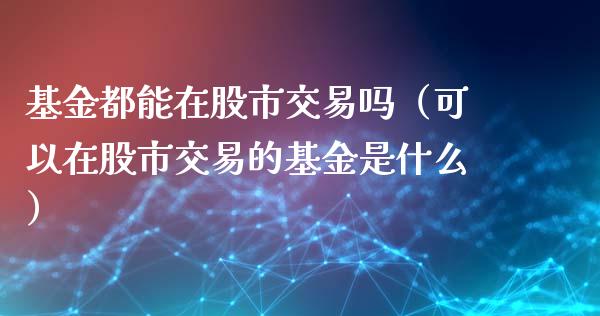 基金都能在股市交易吗（可以在股市交易的基金是什么）_https://www.fsyjjx.cn_理财资讯_第1张