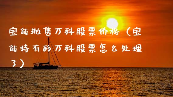 宝能抛售万科股票价格（宝能持有的万科股票怎么处理了）_https://www.fsyjjx.cn_股市分析_第1张