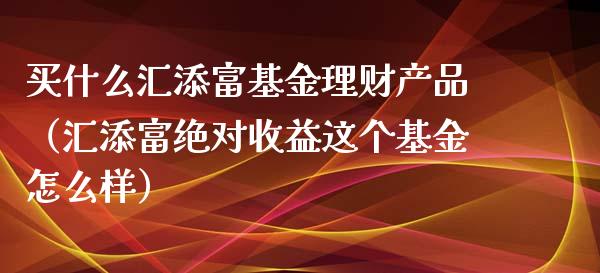买什么汇添富基金理财产品（汇添富绝对收益这个基金怎么样）_https://www.fsyjjx.cn_问财精选_第1张