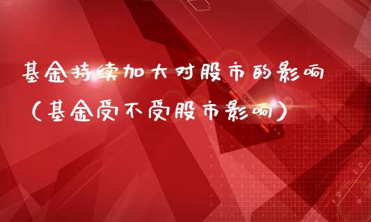基金持续加大对股市的影响（基金受不受股市影响）_https://www.fsyjjx.cn_理财资讯_第1张